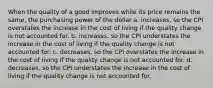 When the quality of a good improves while its price remains the same, the purchasing power of the dollar a. increases, so the CPI overstates the increase in the cost of living if the quality change is not accounted for. b. increases, so the CPI understates the increase in the cost of living if the quality change is not accounted for. c. decreases, so the CPI overstates the increase in the cost of living if the quality change is not accounted for. d. decreases, so the CPI understates the increase in the cost of living if the quality change is not accounted for.