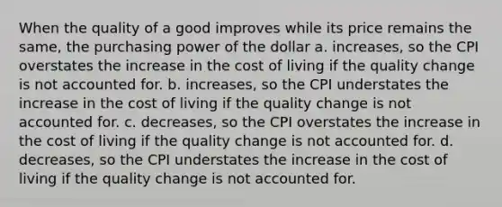 When the quality of a good improves while its price remains the same, the purchasing power of the dollar a. increases, so the CPI overstates the increase in the cost of living if the quality change is not accounted for. b. increases, so the CPI understates the increase in the cost of living if the quality change is not accounted for. c. decreases, so the CPI overstates the increase in the cost of living if the quality change is not accounted for. d. decreases, so the CPI understates the increase in the cost of living if the quality change is not accounted for.