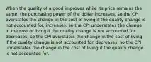 When the quality of a good improves while its price remains the same, the purchasing power of the dollar increases, so the CPI overstates the change in the cost of living if the quality change is not accounted for. increases, so the CPI understates the change in the cost of living if the quality change is not accounted for. decreases, so the CPI overstates the change in the cost of living if the quality change is not accounted for. decreases, so the CPI understates the change in the cost of living if the quality change is not accounted for.