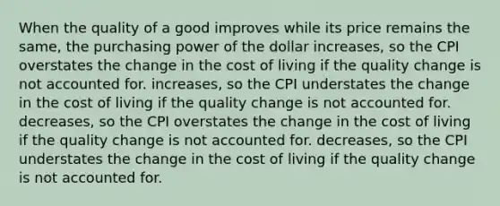 When the quality of a good improves while its price remains the same, the purchasing power of the dollar increases, so the CPI overstates the change in the cost of living if the quality change is not accounted for. increases, so the CPI understates the change in the cost of living if the quality change is not accounted for. decreases, so the CPI overstates the change in the cost of living if the quality change is not accounted for. decreases, so the CPI understates the change in the cost of living if the quality change is not accounted for.