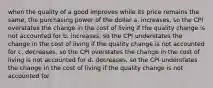 when the quality of a good improves while its price remains the same, the purchasing power of the dollar a. increases, so the CPI overstates the change in the cost of living if the quality change is not accounted for b. increases, so the CPI understates the change in the cost of living if the quality change is not accounted for c. decreases, so the CPI overstates the change in the cost of living is not accounted for d. decreases, so the CPI understates the change in the cost of living if the quality change is not accounted for