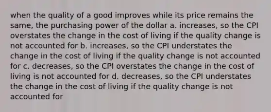 when the quality of a good improves while its price remains the same, the purchasing power of the dollar a. increases, so the CPI overstates the change in the cost of living if the quality change is not accounted for b. increases, so the CPI understates the change in the cost of living if the quality change is not accounted for c. decreases, so the CPI overstates the change in the cost of living is not accounted for d. decreases, so the CPI understates the change in the cost of living if the quality change is not accounted for