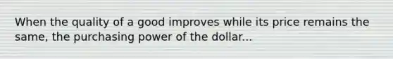 When the quality of a good improves while its price remains the same, the purchasing power of the dollar...