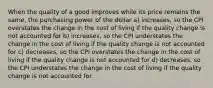 When the quality of a good improves while its price remains the same, the purchasing power of the dollar a) increases, so the CPI overstates the change in the cost of living if the quality change is not accounted for b) increases, so the CPI understates the change in the cost of living if the quality change is not accounted for c) decreases, so the CPI overstates the change in the cost of living if the quality change is not accounted for d) decreases, so the CPI understates the change in the cost of living if the quality change is not accounted for