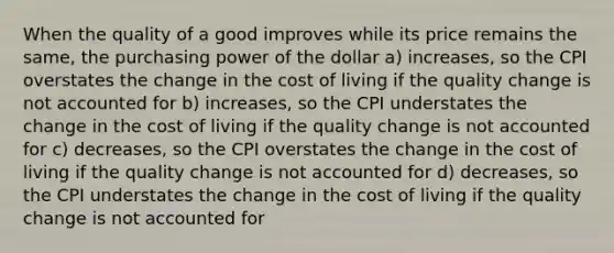 When the quality of a good improves while its price remains the same, the purchasing power of the dollar a) increases, so the CPI overstates the change in the cost of living if the quality change is not accounted for b) increases, so the CPI understates the change in the cost of living if the quality change is not accounted for c) decreases, so the CPI overstates the change in the cost of living if the quality change is not accounted for d) decreases, so the CPI understates the change in the cost of living if the quality change is not accounted for