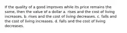 If the quality of a good improves while its price remains the same, then the value of a dollar a. rises and the cost of living increases. b. rises and the cost of living decreases. c. falls and the cost of living increases. d. falls and the cost of living decreases.