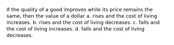 If the quality of a good improves while its price remains the same, then the value of a dollar a. rises and the cost of living increases. b. rises and the cost of living decreases. c. falls and the cost of living increases. d. falls and the cost of living decreases.