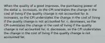 When the quality of a good improves, the purchasing power of the dollar a. increases, so the CPI overstates the change in the cost of living if the quality change is not accounted for. b. increases, so the CPI understates the change in the cost of living if the quality change is not accounted for. c. decreases, so the CPI overstates the change in the cost of living if the quality change is not accounted for. d. decreases, so the CPI understates the change in the cost of living if the quality change is not accounted for.