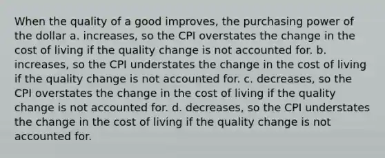 When the quality of a good improves, the purchasing power of the dollar a. increases, so the CPI overstates the change in the cost of living if the quality change is not accounted for. b. increases, so the CPI understates the change in the cost of living if the quality change is not accounted for. c. decreases, so the CPI overstates the change in the cost of living if the quality change is not accounted for. d. decreases, so the CPI understates the change in the cost of living if the quality change is not accounted for.