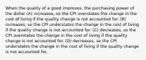 When the quality of a good improves, the purchasing power of the dollar (A) increases, so the CPI overstates the change in the cost of living if the quality change is not accounted for. (B) increases, so the CPI understates the change in the cost of living if the quality change is not accounted for. (C) decreases, so the CPI overstates the change in the cost of living if the quality change is not accounted for. (D) decreases, so the CPI understates the change in the cost of living if the quality change is not accounted for.