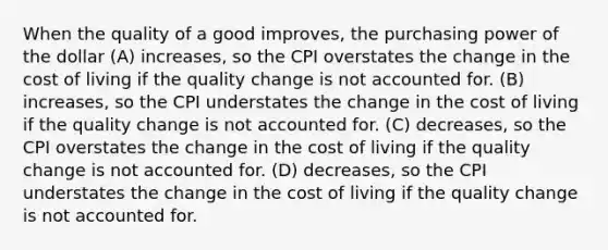 When the quality of a good improves, the purchasing power of the dollar (A) increases, so the CPI overstates the change in the cost of living if the quality change is not accounted for. (B) increases, so the CPI understates the change in the cost of living if the quality change is not accounted for. (C) decreases, so the CPI overstates the change in the cost of living if the quality change is not accounted for. (D) decreases, so the CPI understates the change in the cost of living if the quality change is not accounted for.