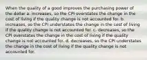 When the quality of a good improves the purchasing power of the dollar a. increases, so the CPI overstates the change in the cost of living if the quality change is not accounted for. b. increases, so the CPI understates the change in the cost of living if the quality change is not accounted for. c. decreases, so the CPI overstates the change in the cost of living if the quality change is not accounted for. d. decreases, so the CPI understates the change in the cost of living if the quality change is not accounted for.