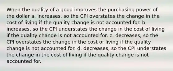 When the quality of a good improves the purchasing power of the dollar a. increases, so the CPI overstates the change in the cost of living if the quality change is not accounted for. b. increases, so the CPI understates the change in the cost of living if the quality change is not accounted for. c. decreases, so the CPI overstates the change in the cost of living if the quality change is not accounted for. d. decreases, so the CPI understates the change in the cost of living if the quality change is not accounted for.