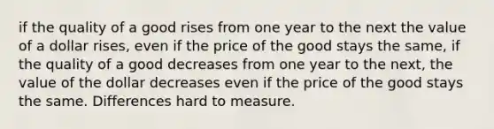 if the quality of a good rises from one year to the next the value of a dollar rises, even if the price of the good stays the same, if the quality of a good decreases from one year to the next, the value of the dollar decreases even if the price of the good stays the same. Differences hard to measure.