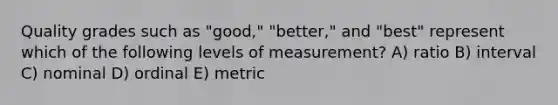 Quality grades such as "good," "better," and "best" represent which of the following levels of measurement? A) ratio B) interval C) nominal D) ordinal E) metric