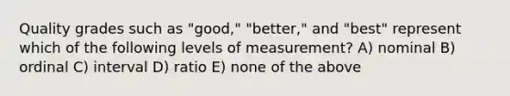 Quality grades such as "good," "better," and "best" represent which of the following levels of measurement? A) nominal B) ordinal C) interval D) ratio E) none of the above