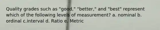 Quality grades such as "good," "better," and "best" represent which of the following levels of measurement? a. nominal b. ordinal c.interval d. Ratio e. Metric