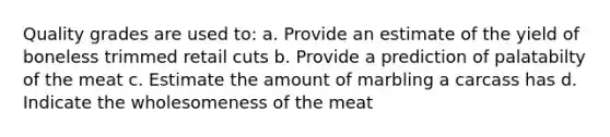 Quality grades are used to: a. Provide an estimate of the yield of boneless trimmed retail cuts b. Provide a prediction of palatabilty of the meat c. Estimate the amount of marbling a carcass has d. Indicate the wholesomeness of the meat