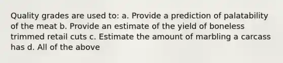 Quality grades are used to: a. Provide a prediction of palatability of the meat b. Provide an estimate of the yield of boneless trimmed retail cuts c. Estimate the amount of marbling a carcass has d. All of the above