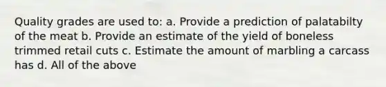 Quality grades are used to: a. Provide a prediction of palatabilty of the meat b. Provide an estimate of the yield of boneless trimmed retail cuts c. Estimate the amount of marbling a carcass has d. All of the above