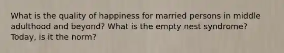 What is the quality of happiness for married persons in middle adulthood and beyond? What is the empty nest syndrome? Today, is it the norm?