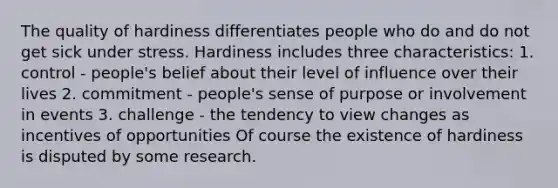 The quality of hardiness differentiates people who do and do not get sick under stress. Hardiness includes three characteristics: 1. control - people's belief about their level of influence over their lives 2. commitment - people's sense of purpose or involvement in events 3. challenge - the tendency to view changes as incentives of opportunities Of course the existence of hardiness is disputed by some research.