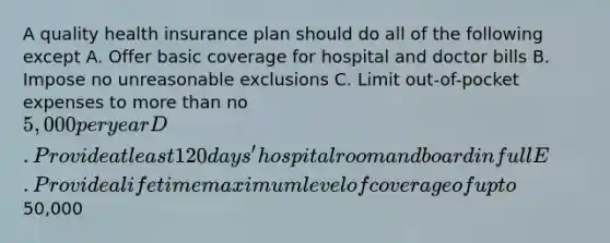 A quality health insurance plan should do all of the following except A. Offer basic coverage for hospital and doctor bills B. Impose no unreasonable exclusions C. Limit out-of-pocket expenses to more than no 5,000 per year D. Provide at least 120 days' hospital room and board in full E. Provide a lifetime maximum level of coverage of up to50,000