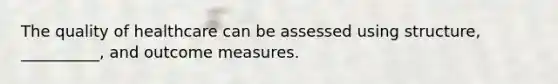 The quality of healthcare can be assessed using structure, __________, and outcome measures.