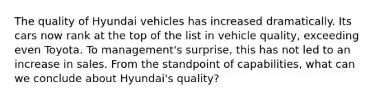 The quality of Hyundai vehicles has increased dramatically. Its cars now rank at the top of the list in vehicle quality, exceeding even Toyota. To management's surprise, this has not led to an increase in sales. From the standpoint of capabilities, what can we conclude about Hyundai's quality?