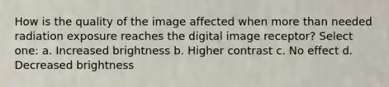 How is the quality of the image affected when more than needed radiation exposure reaches the digital image receptor? Select one: a. Increased brightness b. Higher contrast c. No effect d. Decreased brightness