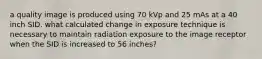 a quality image is produced using 70 kVp and 25 mAs at a 40 inch SID. what calculated change in exposure technique is necessary to maintain radiation exposure to the image receptor when the SID is increased to 56 inches?