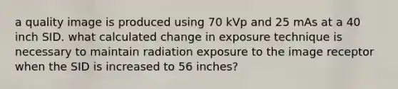 a quality image is produced using 70 kVp and 25 mAs at a 40 inch SID. what calculated change in exposure technique is necessary to maintain radiation exposure to the image receptor when the SID is increased to 56 inches?