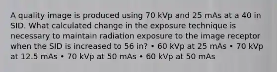 A quality image is produced using 70 kVp and 25 mAs at a 40 in SID. What calculated change in the exposure technique is necessary to maintain radiation exposure to the image receptor when the SID is increased to 56 in? • 60 kVp at 25 mAs • 70 kVp at 12.5 mAs • 70 kVp at 50 mAs • 60 kVp at 50 mAs