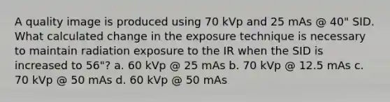 A quality image is produced using 70 kVp and 25 mAs @ 40" SID. What calculated change in the exposure technique is necessary to maintain radiation exposure to the IR when the SID is increased to 56"? a. 60 kVp @ 25 mAs b. 70 kVp @ 12.5 mAs c. 70 kVp @ 50 mAs d. 60 kVp @ 50 mAs