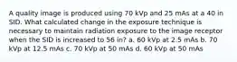 A quality image is produced using 70 kVp and 25 mAs at a 40 in SID. What calculated change in the exposure technique is necessary to maintain radiation exposure to the image receptor when the SID is increased to 56 in? a. 60 kVp at 2.5 mAs b. 70 kVp at 12.5 mAs c. 70 kVp at 50 mAs d. 60 kVp at 50 mAs