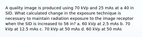 A quality image is produced using 70 kVp and 25 mAs at a 40 in SID. What calculated change in the exposure technique is necessary to maintain radiation exposure to the image receptor when the SID is increased to 56 in? a. 60 kVp at 2.5 mAs b. 70 kVp at 12.5 mAs c. 70 kVp at 50 mAs d. 60 kVp at 50 mAs