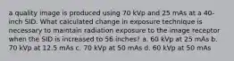 a quality image is produced using 70 kVp and 25 mAs at a 40-inch SID. What calculated change in exposure technique is necessary to maintain radiation exposure to the image receptor when the SID is increased to 56 inches? a. 60 kVp at 25 mAs b. 70 kVp at 12.5 mAs c. 70 kVp at 50 mAs d. 60 kVp at 50 mAs