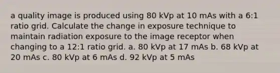 a quality image is produced using 80 kVp at 10 mAs with a 6:1 ratio grid. Calculate the change in exposure technique to maintain radiation exposure to the image receptor when changing to a 12:1 ratio grid. a. 80 kVp at 17 mAs b. 68 kVp at 20 mAs c. 80 kVp at 6 mAs d. 92 kVp at 5 mAs