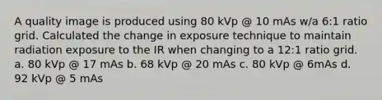 A quality image is produced using 80 kVp @ 10 mAs w/a 6:1 ratio grid. Calculated the change in exposure technique to maintain radiation exposure to the IR when changing to a 12:1 ratio grid. a. 80 kVp @ 17 mAs b. 68 kVp @ 20 mAs c. 80 kVp @ 6mAs d. 92 kVp @ 5 mAs