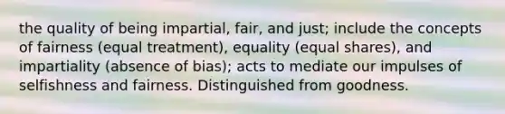 the quality of being impartial, fair, and just; include the concepts of fairness (equal treatment), equality (equal shares), and impartiality (absence of bias); acts to mediate our impulses of selfishness and fairness. Distinguished from goodness.