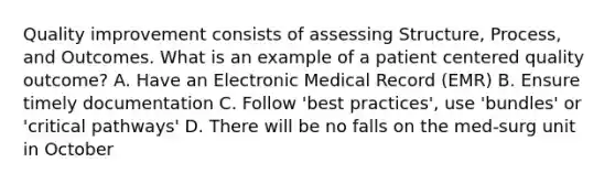 Quality improvement consists of assessing Structure, Process, and Outcomes. What is an example of a patient centered quality outcome? A. Have an Electronic Medical Record (EMR) B. Ensure timely documentation C. Follow 'best practices', use 'bundles' or 'critical pathways' D. There will be no falls on the med-surg unit in October