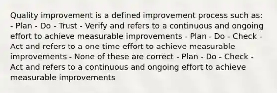 Quality improvement is a defined improvement process such as: - Plan - Do - Trust - Verify and refers to a continuous and ongoing effort to achieve measurable improvements - Plan - Do - Check - Act and refers to a one time effort to achieve measurable improvements - None of these are correct - Plan - Do - Check - Act and refers to a continuous and ongoing effort to achieve measurable improvements