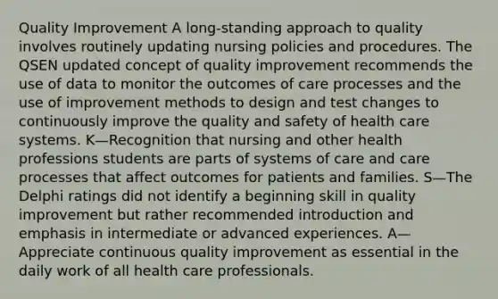 Quality Improvement A long-standing approach to quality involves routinely updating nursing policies and procedures. The QSEN updated concept of quality improvement recommends the use of data to monitor the outcomes of care processes and the use of improvement methods to design and test changes to continuously improve the quality and safety of health care systems. K—Recognition that nursing and other health professions students are parts of systems of care and care processes that affect outcomes for patients and families. S—The Delphi ratings did not identify a beginning skill in quality improvement but rather recommended introduction and emphasis in intermediate or advanced experiences. A—Appreciate continuous quality improvement as essential in the daily work of all health care professionals.