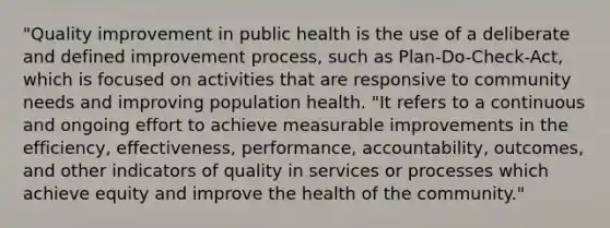 "Quality improvement in public health is the use of a deliberate and defined improvement process, such as Plan-Do-Check-Act, which is focused on activities that are responsive to community needs and improving population health. "It refers to a continuous and ongoing effort to achieve measurable improvements in the efficiency, effectiveness, performance, accountability, outcomes, and other indicators of quality in services or processes which achieve equity and improve the health of the community."