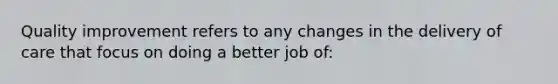 Quality improvement refers to any changes in the delivery of care that focus on doing a better job of: