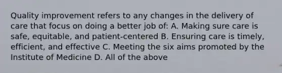 Quality improvement refers to any changes in the delivery of care that focus on doing a better job of: A. Making sure care is safe, equitable, and patient-centered B. Ensuring care is timely, efficient, and effective C. Meeting the six aims promoted by the Institute of Medicine D. All of the above