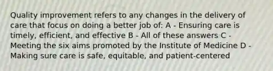 Quality improvement refers to any changes in the delivery of care that focus on doing a better job of: A - Ensuring care is timely, efficient, and effective B - All of these answers C - Meeting the six aims promoted by the Institute of Medicine D - Making sure care is safe, equitable, and patient-centered