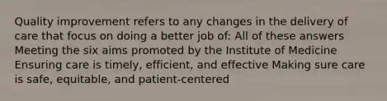 Quality improvement refers to any changes in the delivery of care that focus on doing a better job of: All of these answers Meeting the six aims promoted by the Institute of Medicine Ensuring care is timely, efficient, and effective Making sure care is safe, equitable, and patient-centered