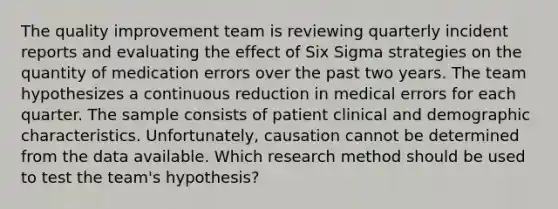 The quality improvement team is reviewing quarterly incident reports and evaluating the effect of Six Sigma strategies on the quantity of medication errors over the past two years. The team hypothesizes a continuous reduction in medical errors for each quarter. The sample consists of patient clinical and demographic characteristics. Unfortunately, causation cannot be determined from the data available. Which research method should be used to test the team's hypothesis?