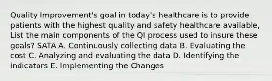 Quality Improvement's goal in today's healthcare is to provide patients with the highest quality and safety healthcare available, List the main components of the QI process used to insure these goals? SATA A. Continuously collecting data B. Evaluating the cost C. Analyzing and evaluating the data D. Identifying the indicators E. Implementing the Changes